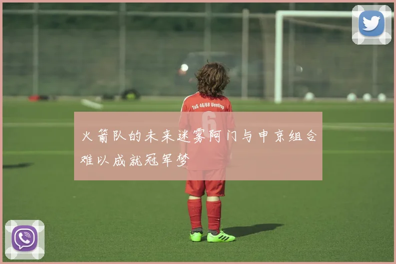 火箭队的未来迷雾阿门与申京组合难以成就冠军梦