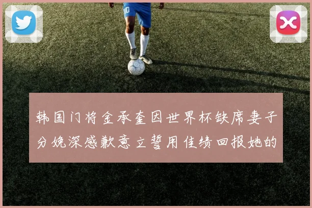 韩国门将金承奎因世界杯缺席妻子分娩深感歉意立誓用佳绩回报她的支持与爱