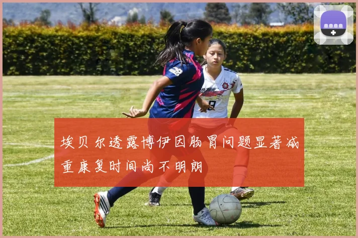 埃贝尔透露博伊因肠胃问题显著减重康复时间尚不明朗