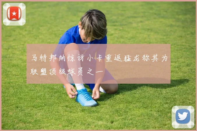 马特邦纳惊讶小卡重返猛龙称其为联盟顶级球员之一