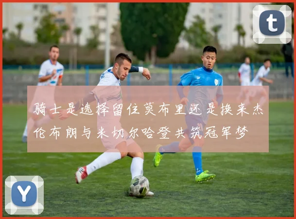 骑士是选择留住莫布里还是换来杰伦布朗与米切尔哈登共筑冠军梦