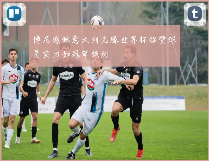 博尼感慨意大利无缘世界杯称赞球员实力如冠军级别