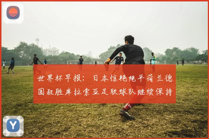 世界杯早报：日本惊艳绝平荷兰德国狂胜库拉索亚足联球队继续保持不败