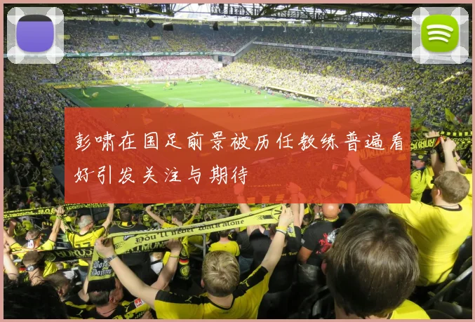 彭啸在国足前景被历任教练普遍看好引发关注与期待