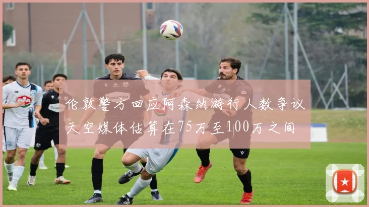 伦敦警方回应阿森纳游行人数争议天空媒体估算在75万至100万之间