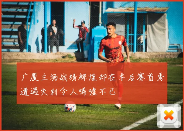 广厦主场战绩辉煌却在季后赛首秀遭遇失利令人唏嘘不已