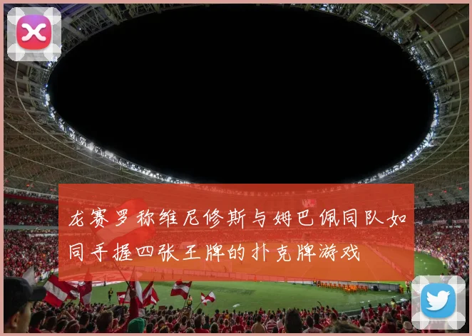 龙赛罗称维尼修斯与姆巴佩同队如同手握四张王牌的扑克牌游戏