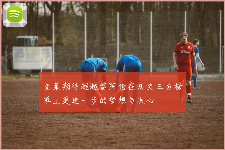 克莱期待超越雷阿伦在历史三分榜单上更进一步的梦想与决心