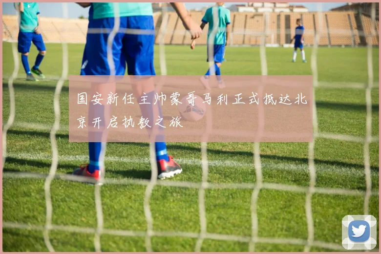 国安新任主帅蒙哥马利正式抵达北京开启执教之旅
