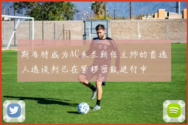 斯洛特成为AC米兰新任主帅的首选人选谈判已在紧锣密鼓进行中