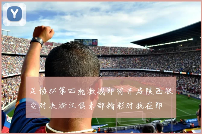 足协杯第四轮激战即将开启陕西联合对决浙江俱乐部精彩对抗在即