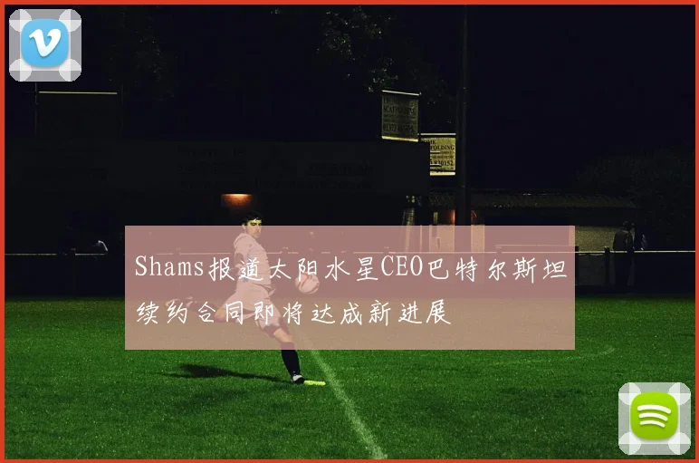 Shams报道太阳水星CEO巴特尔斯坦续约合同即将达成新进展