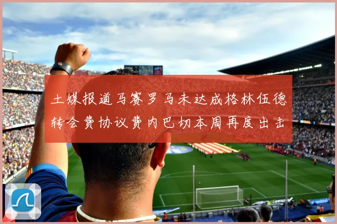 土媒报道马赛罗马未达成格林伍德转会费协议费内巴切本周再度出击