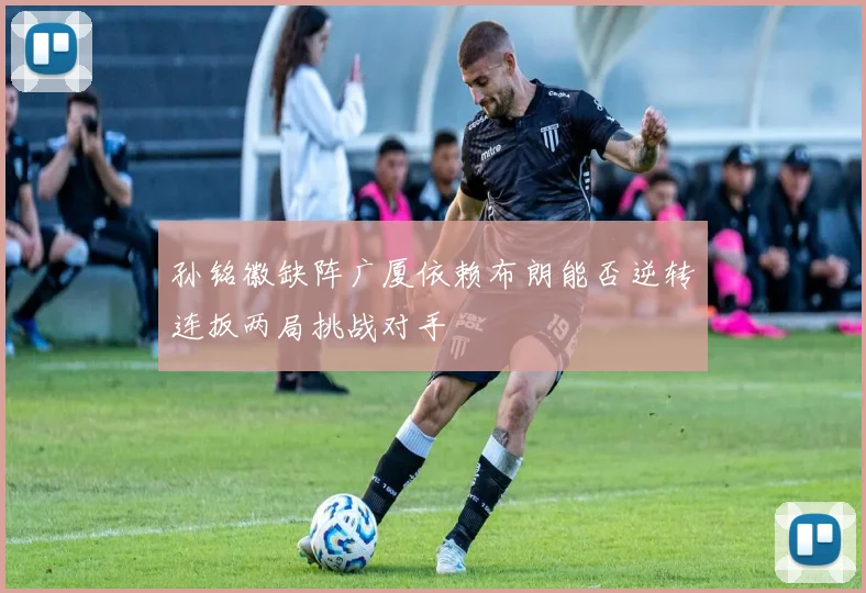 孙铭徽缺阵广厦依赖布朗能否逆转连扳两局挑战对手