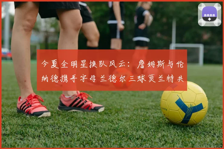 今夏全明星换队风云：詹姆斯与伦纳德携手字母兰德尔三球莫兰特共创辉煌